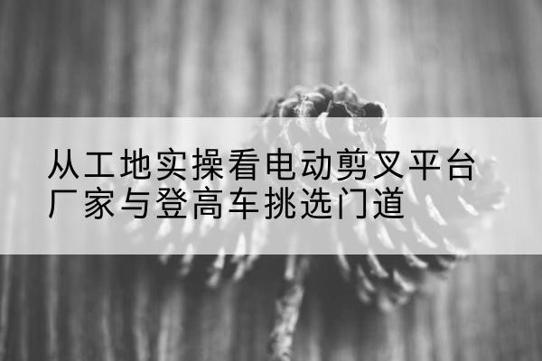 伊州电动剪叉升降平台厂家-从工地实操看电动剪叉平台厂家与登高车挑选门道