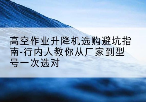 伊州升降平台厂家-高空作业升降机选购避坑指南-行内人教你从厂家到型号一次选对