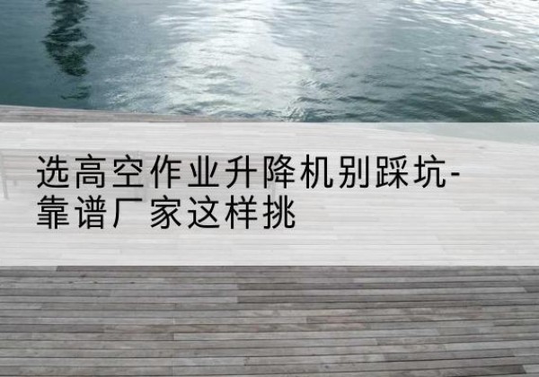 伊州剪叉式升降机厂家-选高空作业升降机别踩坑-靠谱厂家这样挑