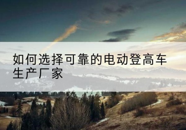伊州电动登高车厂家-如何选择可靠的电动登高车生产厂家