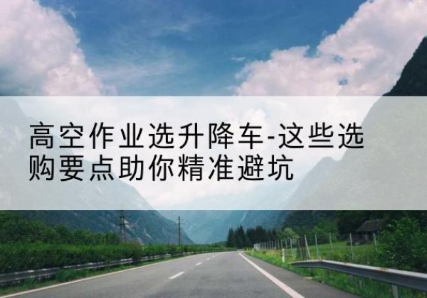 伊州升降车厂家-高空作业选升降车-这些选购要点助你*避坑