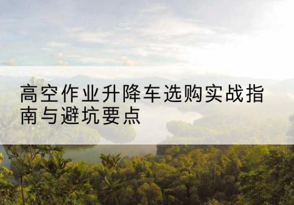 伊州升降车怎么选-高空作业升降车选购实战指南与避坑要点
