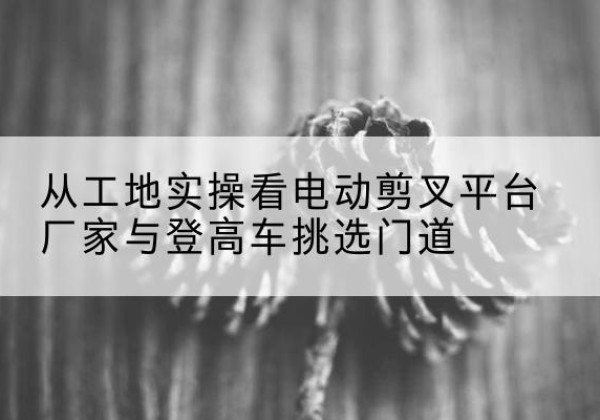 伊州电动剪叉升降平台厂家-从工地实操看电动剪叉平台厂家与登高车挑选门道