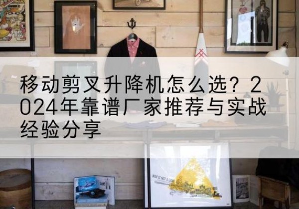 伊州升降平台厂家推荐-移动剪叉升降机怎么选？2024年靠谱厂家推荐与实战经验分享