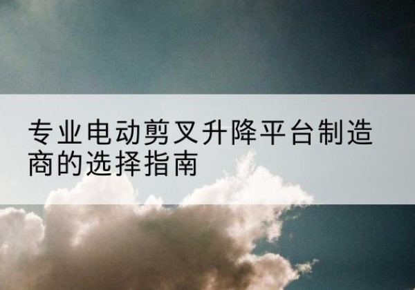 伊州电动剪叉升降平台厂家-专业电动剪叉升降平台制造商的选择指南
